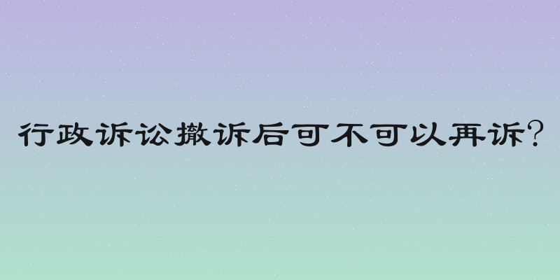 行政诉讼撤诉后可不可以再诉?