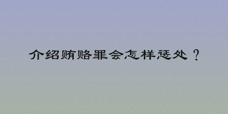 介绍贿赂罪会怎样惩处？