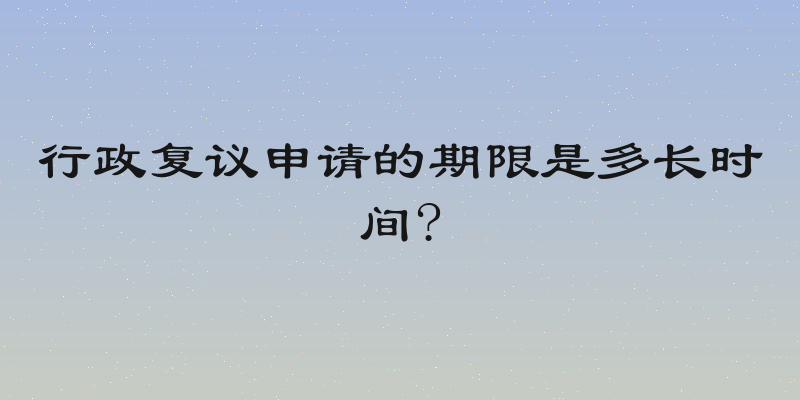 行政复议申请的期限是多长时间?