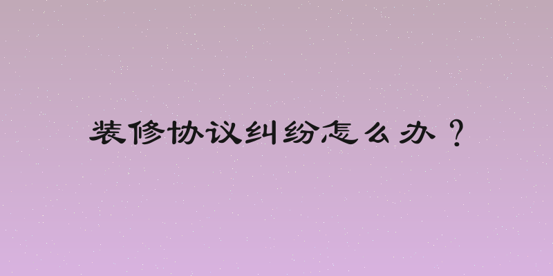 装修协议纠纷怎么办？