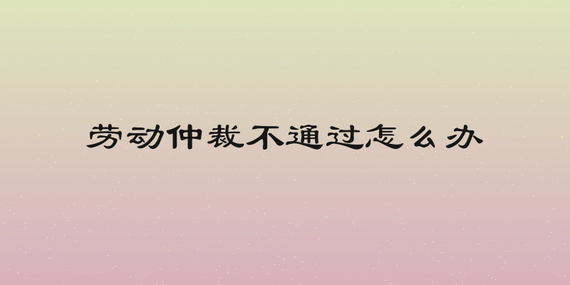 劳动仲裁不通过怎么办