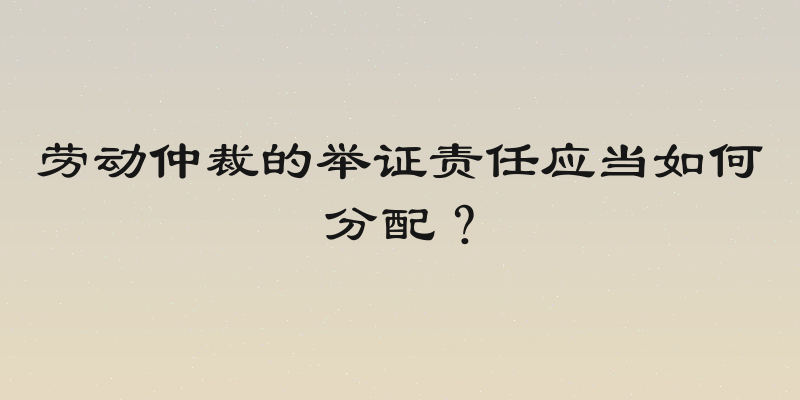 劳动仲裁的举证责任应当如何分配？