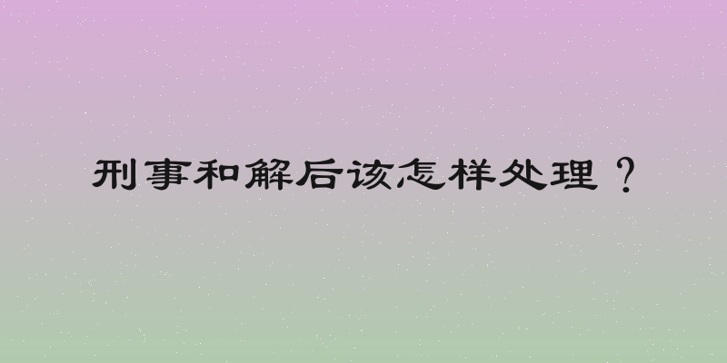 刑事和解后该怎样处理？