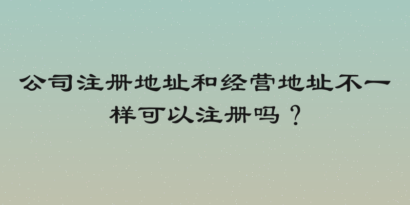 公司注册地址和经营地址不一样可以注册吗？