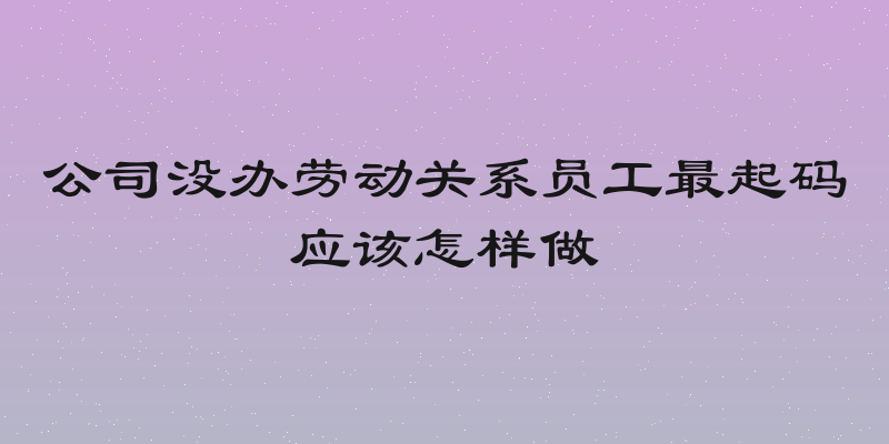 公司没办劳动关系员工最起码应该怎样做