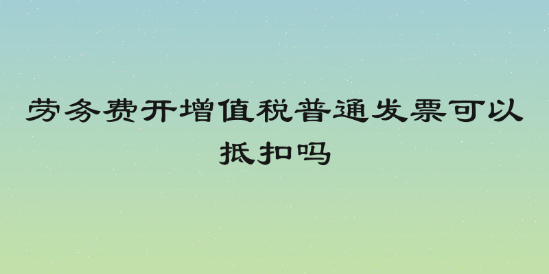 劳务费开增值税普通发票可以抵扣吗