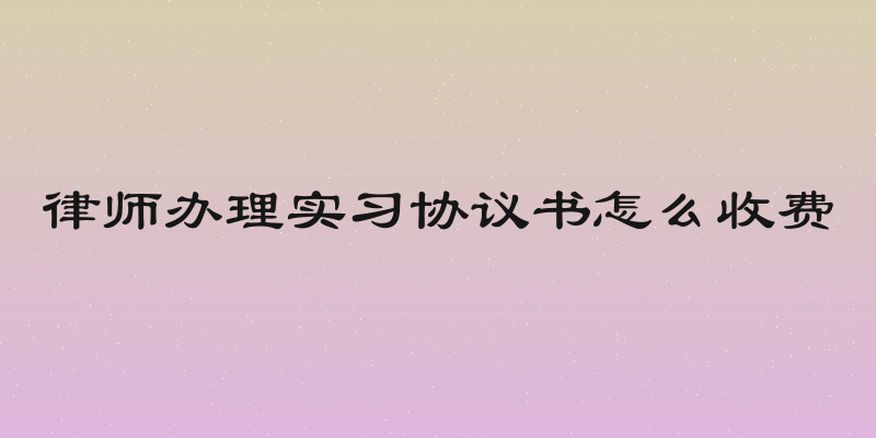 律师办理实习协议书怎么收费