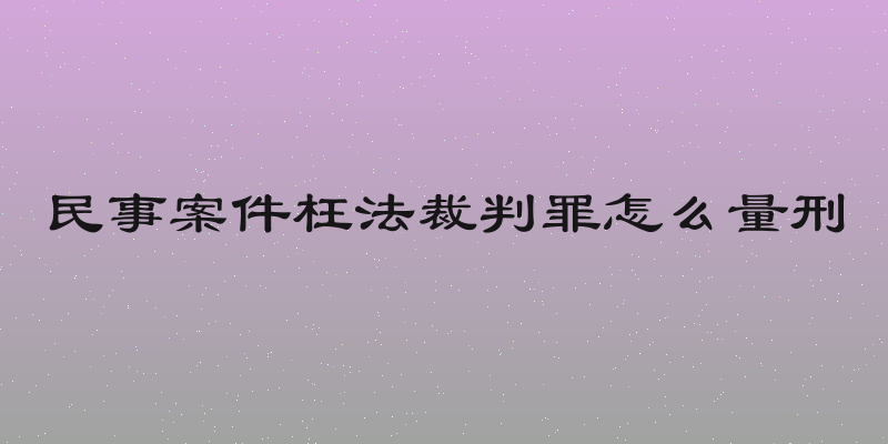 民事案件枉法裁判罪怎么量刑
