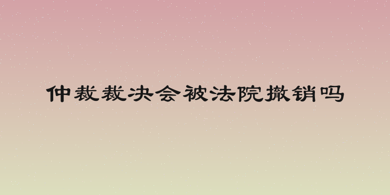 仲裁裁决会被法院撤销吗