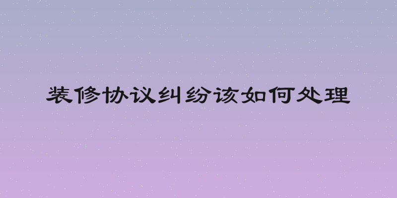 装修协议纠纷该如何处理