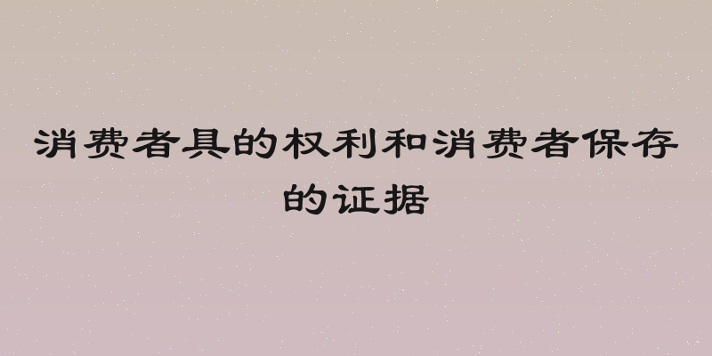 消费者具的权利和消费者保存的证据