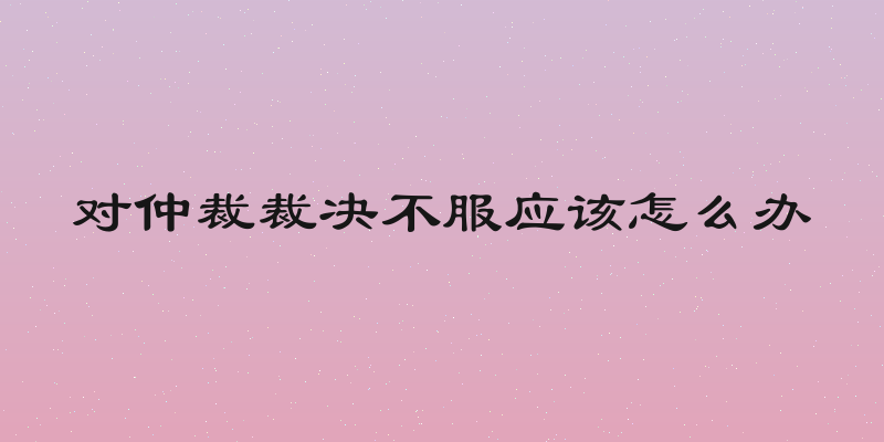 对仲裁裁决不服应该怎么办