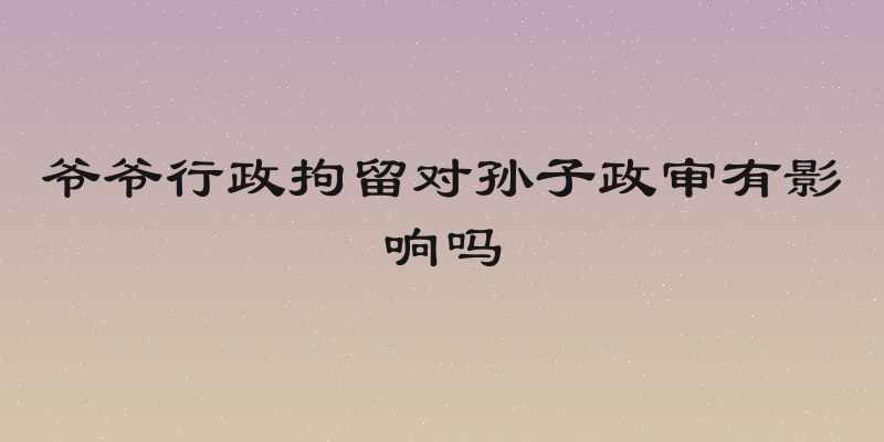 爷爷行政拘留对孙子政审有影响吗