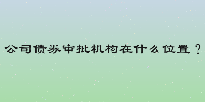 公司债券审批机构在什么位置？