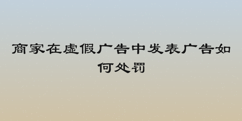 商家在虚假广告中发表广告如何处罚