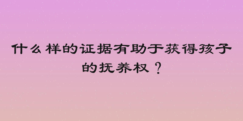 什么样的证据有助于获得孩子的抚养权？
