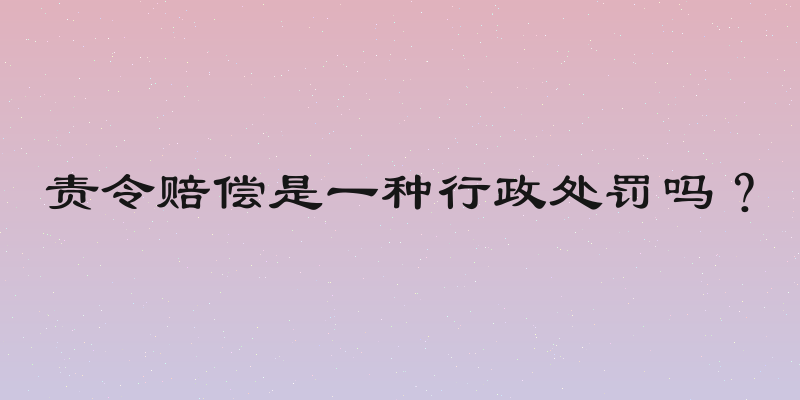 责令赔偿是一种行政处罚吗？