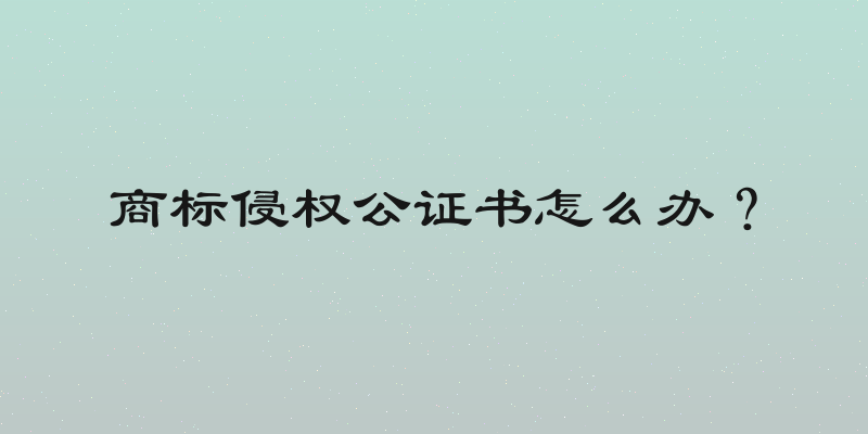 商标侵权公证书怎么办？