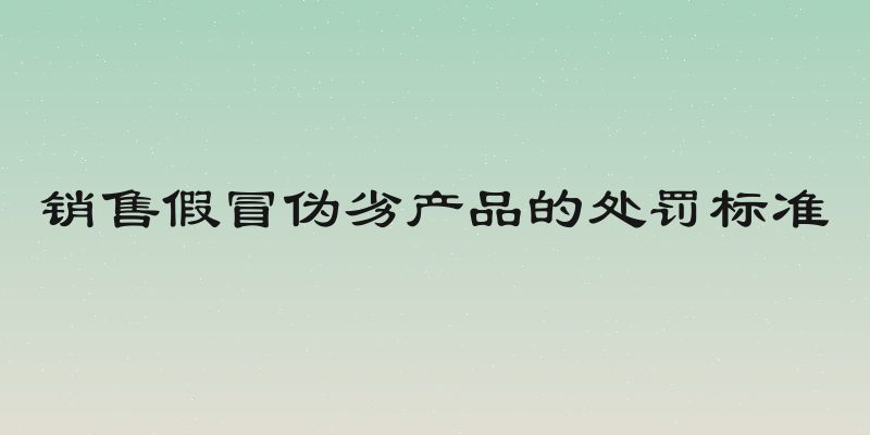 销售假冒伪劣产品的处罚标准
