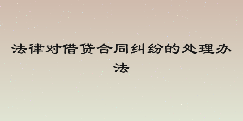 法律对借贷合同纠纷的处理办法