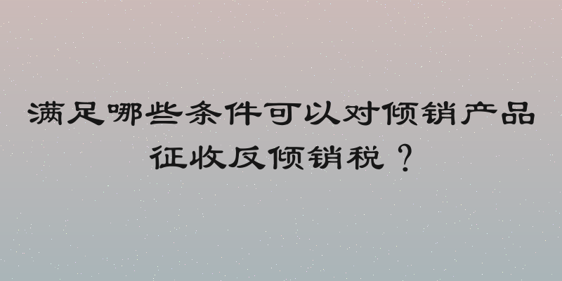 满足哪些条件可以对倾销产品征收反倾销税？