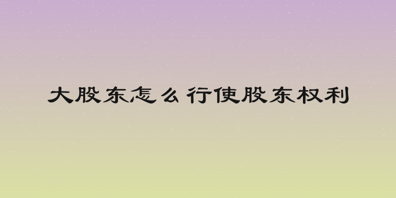 大股东怎么行使股东权利
