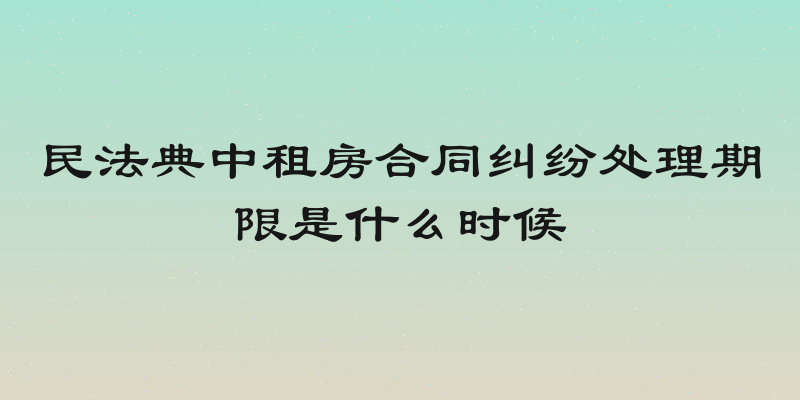 民法典中租房合同纠纷处理期限是什么时候