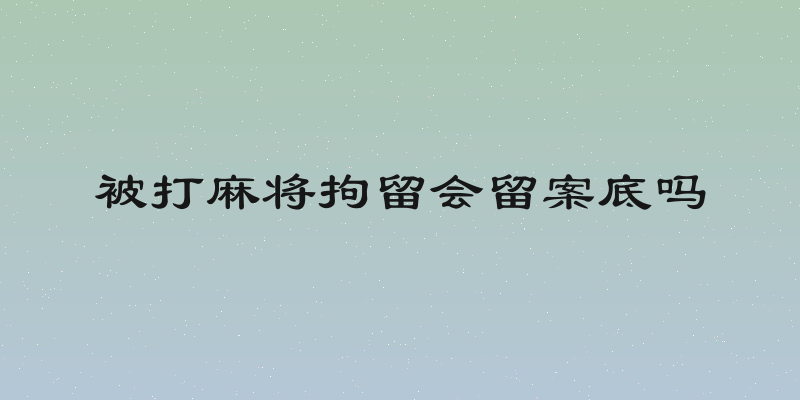 被打麻将拘留会留案底吗