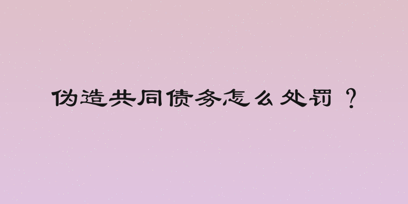 伪造共同债务怎么处罚？