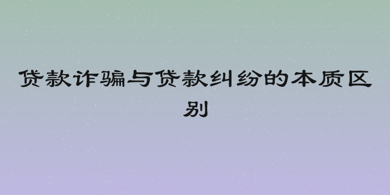 贷款诈骗与贷款纠纷的本质区别