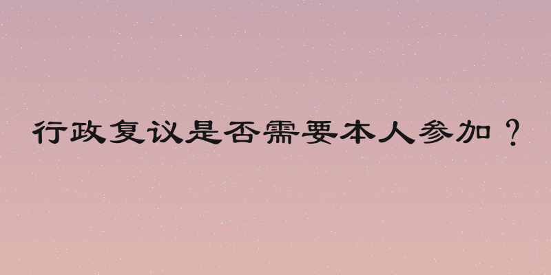 行政复议是否需要本人参加？
