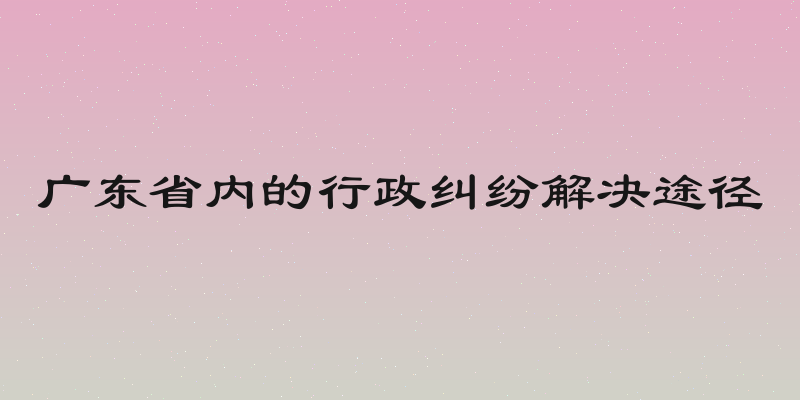 广东省内的行政纠纷解决途径