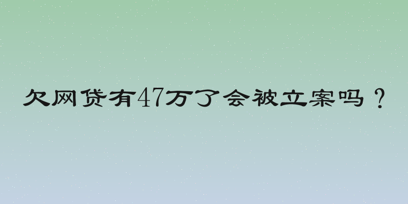欠网贷有47万了会被立案吗？