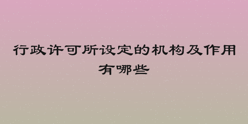 行政许可所设定的机构及作用有哪些