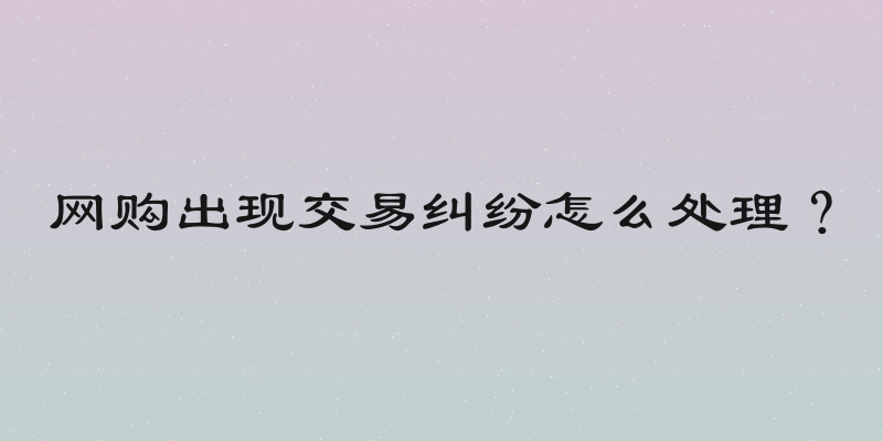 网购出现交易纠纷怎么处理？