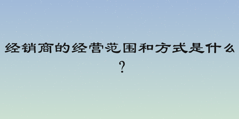 经销商的经营范围和方式是什么？