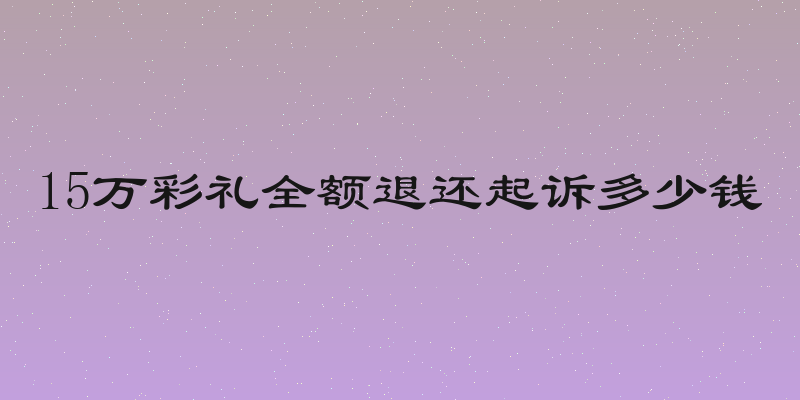 15万彩礼全额退还起诉多少钱