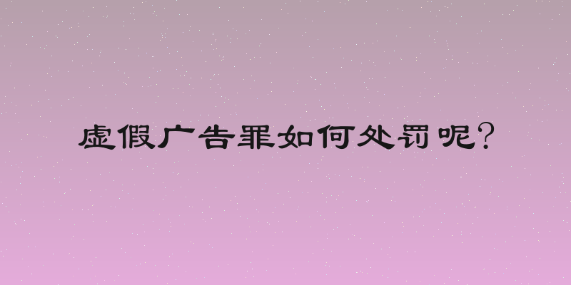 虚假广告罪如何处罚呢?