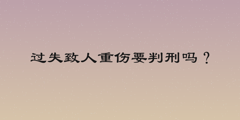 过失致人重伤要判刑吗？