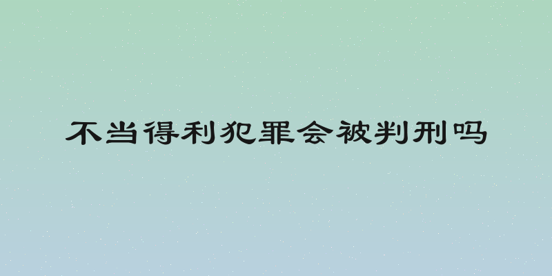 不当得利犯罪会被判刑吗