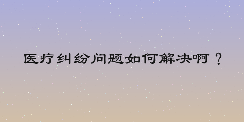 医疗纠纷问题如何解决啊？