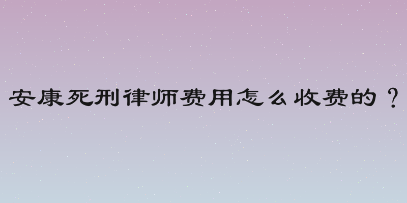 安康死刑律师费用怎么收费的？