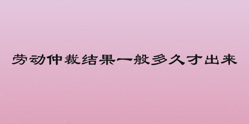 劳动仲裁结果一般多久才出来