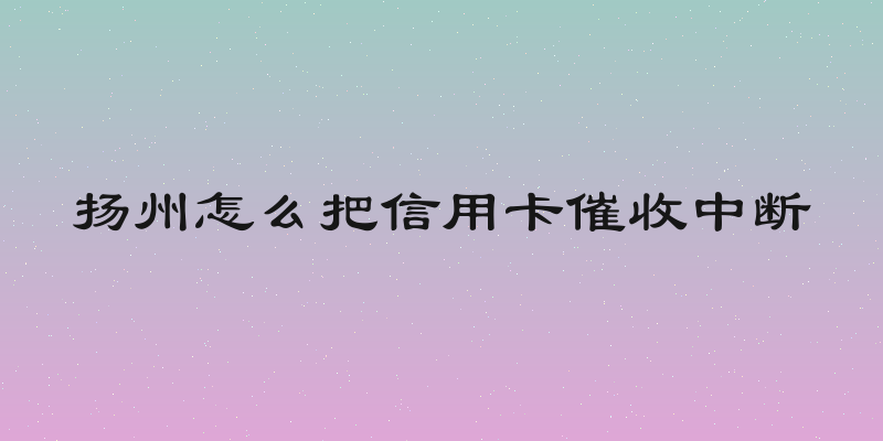扬州怎么把信用卡催收中断