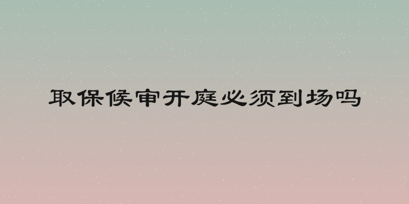 取保候审开庭必须到场吗