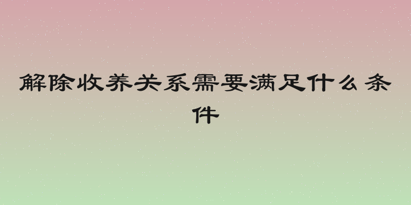 解除收养关系需要满足什么条件