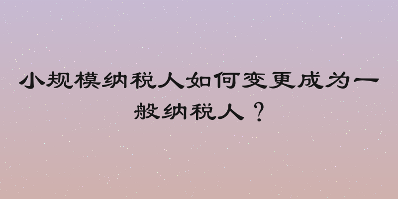 小规模纳税人如何变更成为一般纳税人？