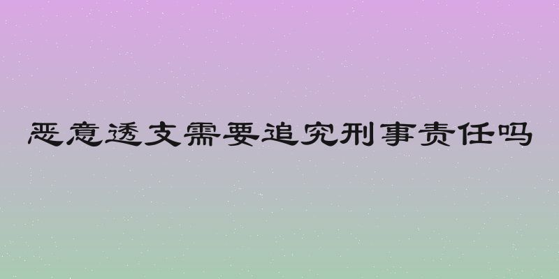 恶意透支需要追究刑事责任吗