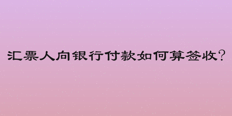 汇票人向银行付款如何算签收?
