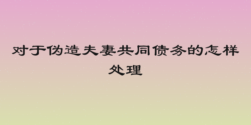 对于伪造夫妻共同债务的怎样处理